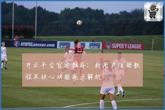 开云平台官方推荐：新用户注册教程及核心功能亮点解析