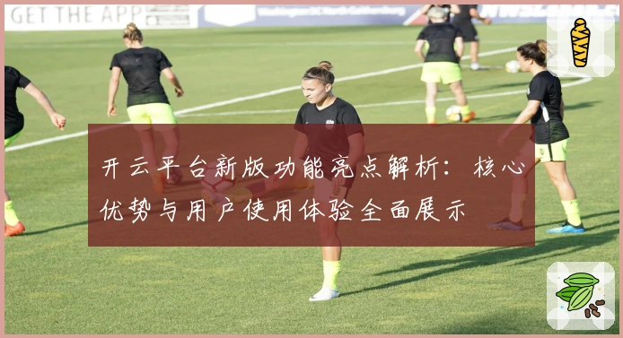 开云平台新版功能亮点解析：核心优势与用户使用体验全面展示
